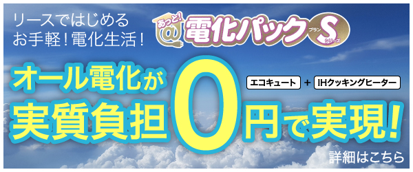 リースではじめるお手軽!電化生活!あっと!電化パック プランSシリーズオール電化が実質負担0円で実現!エコキュート＋IHクッキングヒーター詳細はこちら